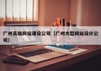 广州高端网站建设公司（广州大型网站设计公司）